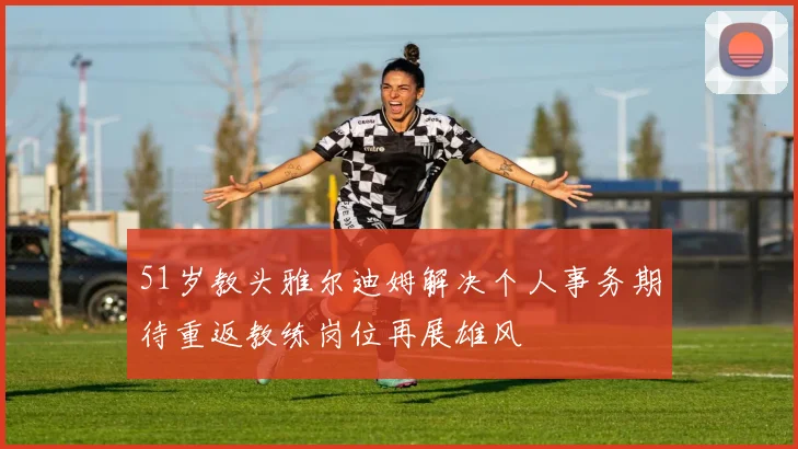 51岁教头雅尔迪姆解决个人事务期待重返教练岗位再展雄风