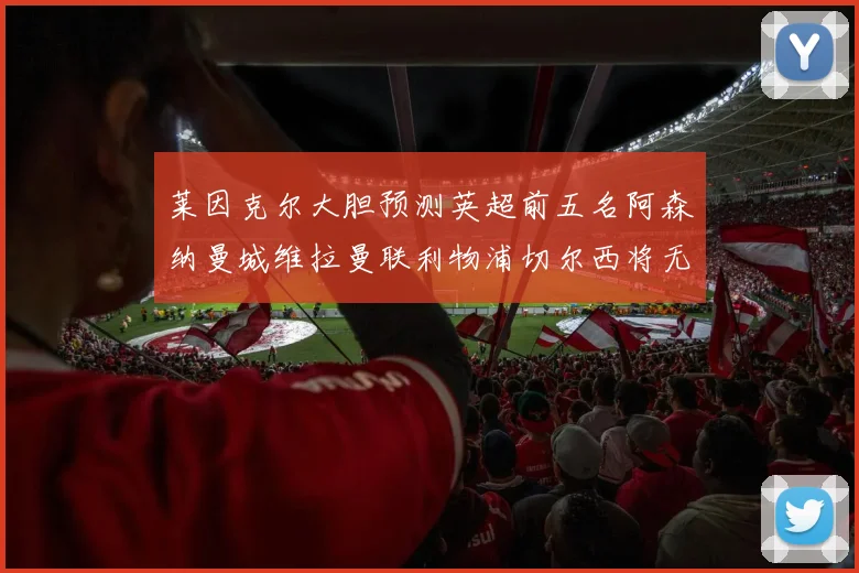 莱因克尔大胆预测英超前五名阿森纳曼城维拉曼联利物浦切尔西将无缘欧战