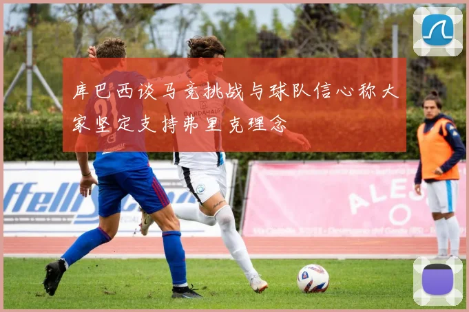库巴西谈马竞挑战与球队信心称大家坚定支持弗里克理念